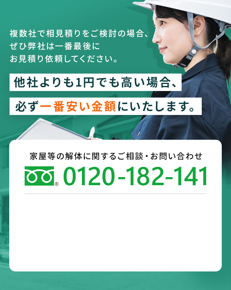 複数社で相見積りをご検討の場合、ぜひ弊社は一番最後にお見積り依頼してください。他社よりも1円でも高い場合、必ず一番安い金額にいたします。家屋等の解体に関するご相談・お問い合わせ
0120-182-141　24時間受付無料相談・お見積りは >こちらから