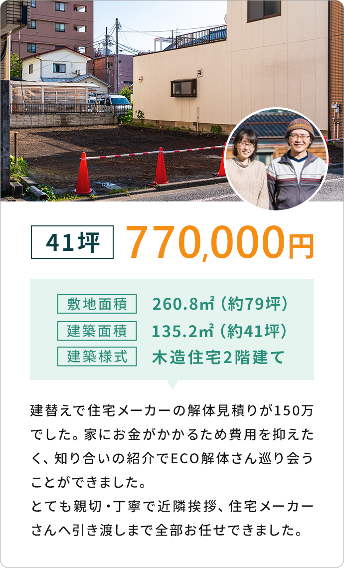 41坪 770,000円敷地面積260.8m2 (約79坪)
              建築面積135.2m22 (約41坪)建築樣式 木造住宅2階建て　
              建替えで住宅メーカーから解体見積りが150万でした。
              家にお金がかかるため費用を抑えたく、知り合いの紹介でECO解体さん巡り会うことができました。
              とても親切丁寧で近隣挨拶、住宅メーカーさんへ引き渡しまで全部お任せできました。