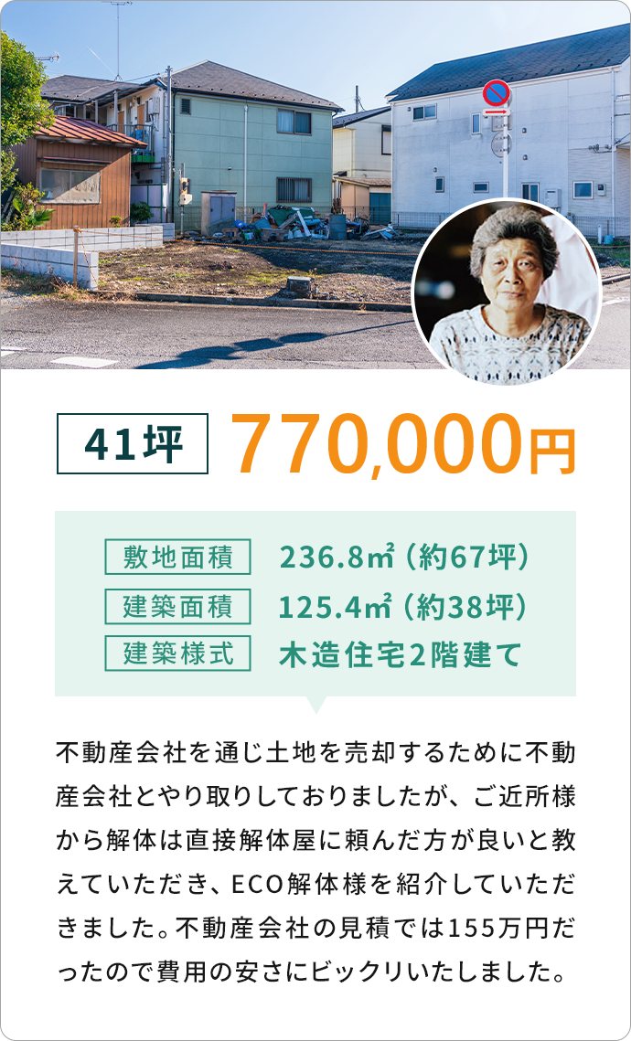 41坪 770,000円敷地面積236.8m2 (約67坪)建築面積125.4m22 (約38坪)
              建築樣式 木造住宅2階建て　不動産会社を通じ土地を売却するために不動 産会社とやり取りしておりましたが、
              ご近所様から解体は直接解体屋に頼んだ方が良いと教えていただき、 ECO 解体様を紹介していただきました。
              不動産会社の見積では155万円だったので費用の安さにビックリいたしました。