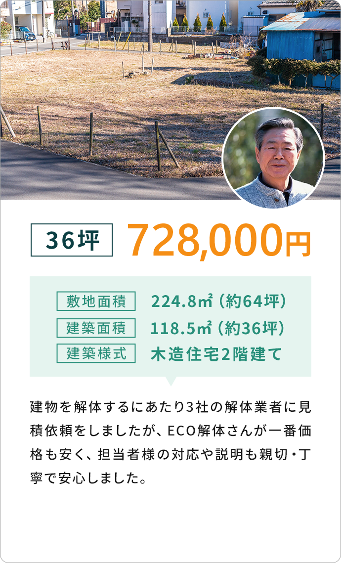 36坪 728,000円敷地面積224.8m2 (約64坪)建築面積118.5m22 (約36坪)
              建築樣式 木造住宅2階建て　建物を解体するにあたり3社の解体業者に見積依頼をしましたが、
              ECO解体さんが一番価格も安く、担当者様の対応や説明も新設・丁寧で安心しました。