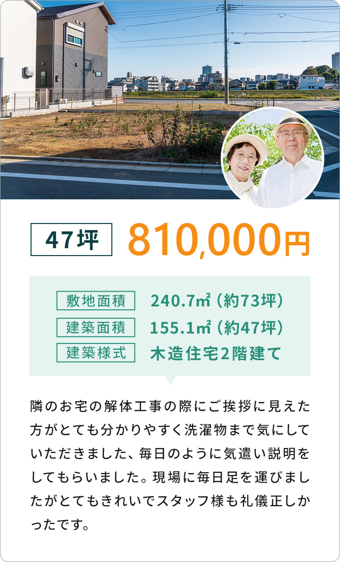 47坪 810,000円敷地面積 240.7m2 (約73坪)建築面積155.1m22 (約47坪)
              建築樣式 木造住宅2階建て　隣のお宅の解体工事の際にご挨拶に見えたほうがとても分かりやすく洗濯物まで気にしていただきました、
              毎日のように気遣い説明をしてもらいました。 現場に毎日足を運びましたがとてもきれいでスタッフ様も礼儀正しかったです。