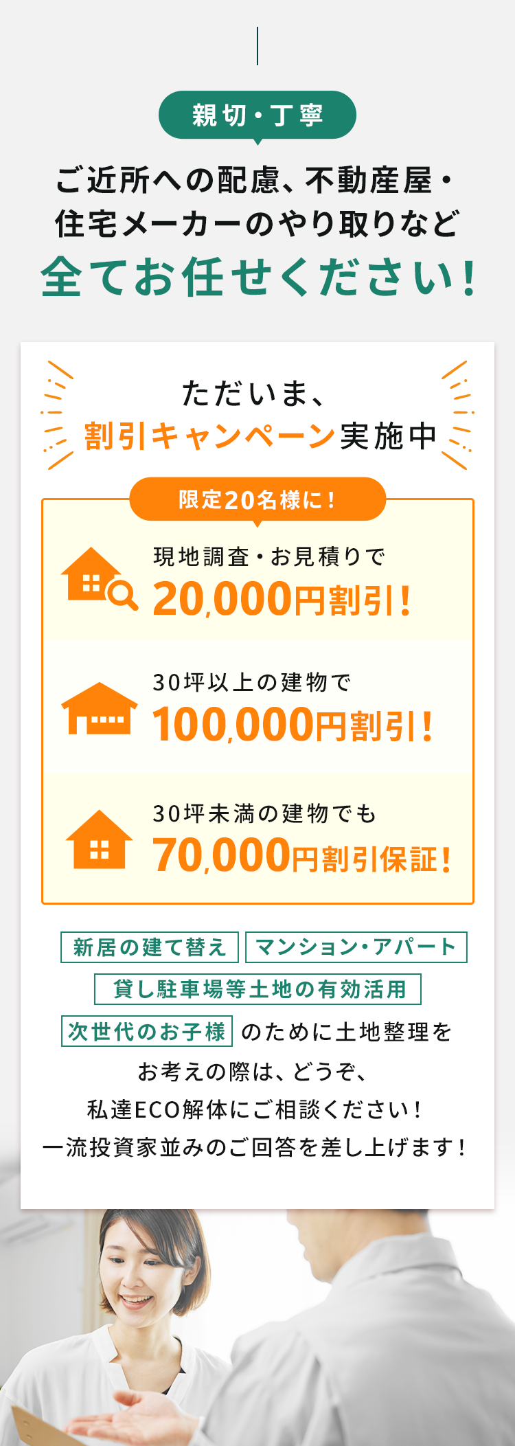 親切・丁寧
ご近所への配慮、不動産屋・ 住宅メーカーのやり取りなど 全てお任せください!
ただいま、割引キャンペーン実施中限定20名様に!現地調査・お見積りで20,000円割引!
30坪以上の建物で100,000円割引!
30坪未満の建物でも70,000円割引保証!
新居の建て替え、マンション・アパート、貸し駐車場等土地の有効活用、次世代のお子様のために土地整理を
お考えの際は、どうぞ、私達ECO解体にご相談ください!
一流投資家並みのご回答を差し上げます!