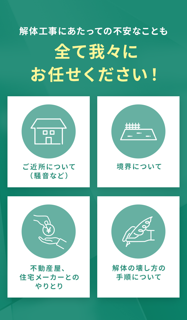 解体工事にあたっての不安なことも全て我々にお任せください!
        ・ご近所について・境界について(騒音など)・不動産屋、住宅メーカーとのやりとり・解体の壊し方の手順について